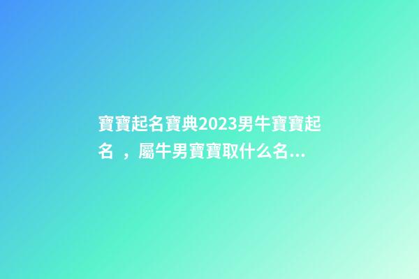 寶寶起名寶典2023男牛寶寶起名，屬牛男寶寶取什么名字好（2023牛年生的男寶寶取什么名字好）